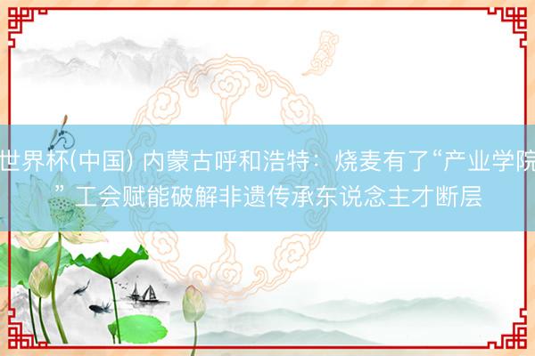 世界杯(中国) 内蒙古呼和浩特：烧麦有了“产业学院” 工会赋能破解非遗传承东说念主才断层
