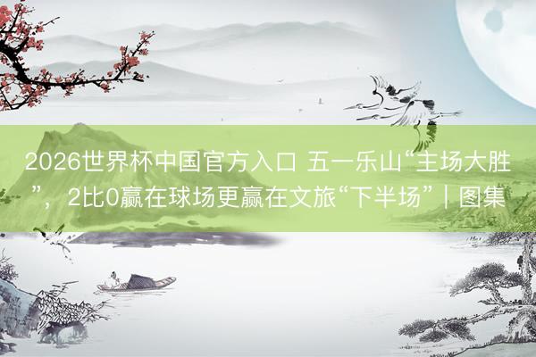 2026世界杯中国官方入口 五一乐山“主场大胜”，2比0赢在球场更赢在文旅“下半场”｜图集