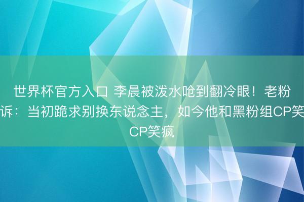 世界杯官方入口 李晨被泼水呛到翻冷眼!老粉哭诉:当初跪求别换东说念主,如今他和黑粉组CP笑疯