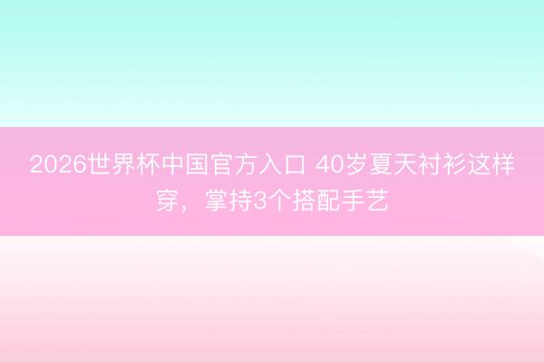 2026世界杯中国官方入口 40岁夏天衬衫这样穿，掌持3个搭配手艺