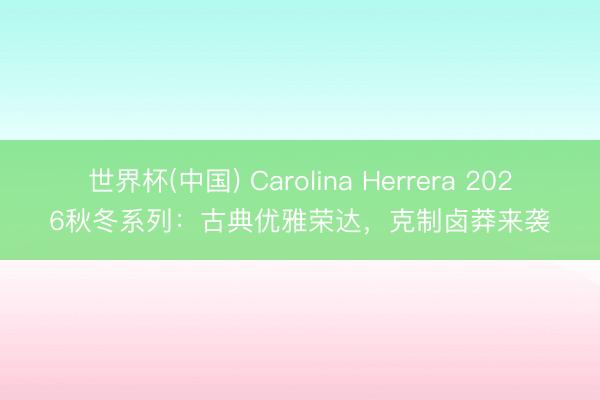 世界杯(中国) Carolina Herrera 2026秋冬系列:古典优雅荣达,克制卤莽来袭