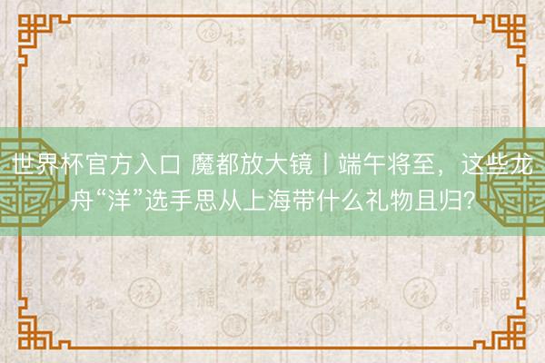 世界杯官方入口 魔都放大镜丨端午将至,这些龙舟“洋”选手思从上海带什么礼物且归?