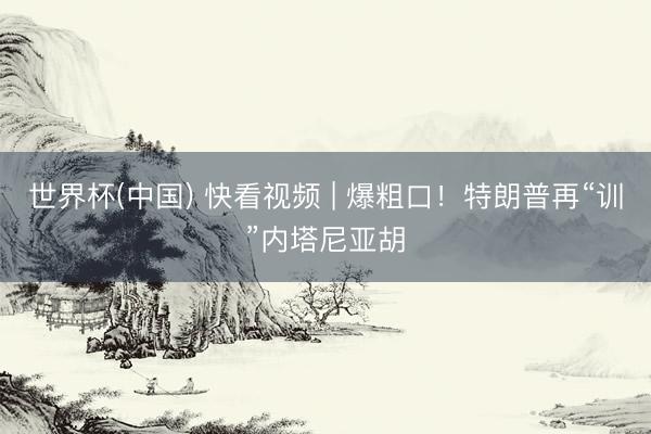 世界杯(中国) 快看视频 | 爆粗口！特朗普再“训”内塔尼亚胡