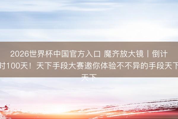2026世界杯中国官方入口 魔齐放大镜丨倒计时100天！天下手段大赛邀你体验不不异的手段天下