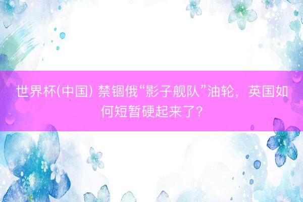 世界杯(中国) 禁锢俄“影子舰队”油轮，英国如何短暂硬起来了？