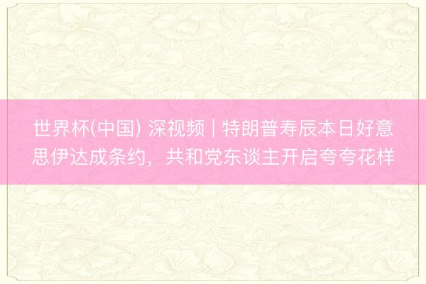 世界杯(中国) 深视频 | 特朗普寿辰本日好意思伊达成条约,共和党东谈主开启夸夸花样