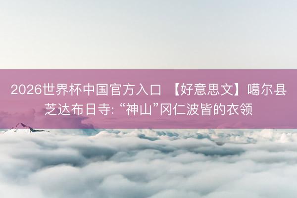 2026世界杯中国官方入口 【好意思文】噶尔县芝达布日寺: “神山”冈仁波皆的衣领