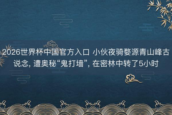 2026世界杯中国官方入口 小伙夜骑婺源青山峰古说念, 遭奥秘“鬼打墙”, 在密林中转了5小时
