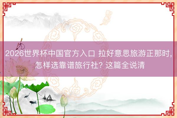 2026世界杯中国官方入口 拉好意思旅游正那时， 怎样选靠谱旅行社? 这篇全说清