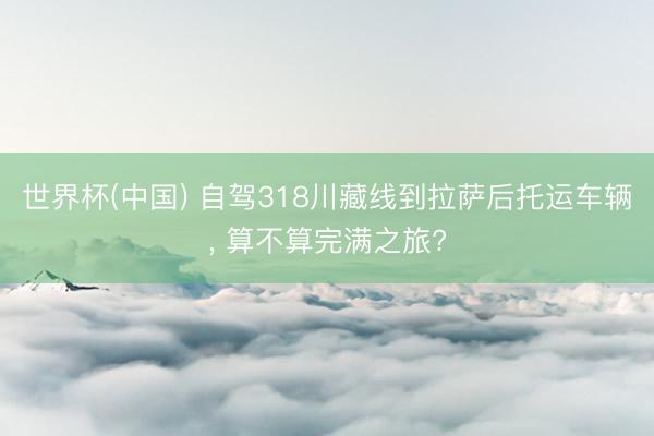 世界杯(中国) 自驾318川藏线到拉萨后托运车辆， 算不算完满之旅?
