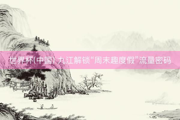 世界杯(中国) 九江解锁“周末趣度假”流量密码