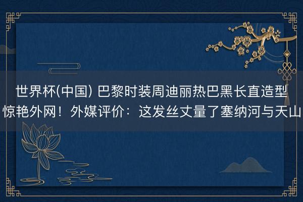 世界杯(中国) 巴黎时装周迪丽热巴黑长直造型惊艳外网！外媒评价：这发丝丈量了塞纳河与天山