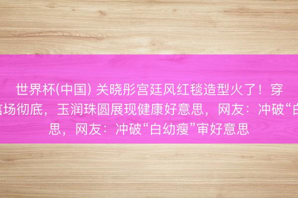 世界杯(中国) 关晓彤宫廷风红毯造型火了！穿30斤高定礼确信场彻底，玉润珠圆展现健康好意思，网友：冲破“白幼瘦”审好意思