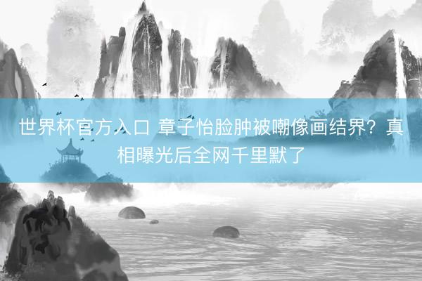 世界杯官方入口 章子怡脸肿被嘲像画结界?真相曝光后全网千里默了