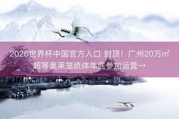 2026世界杯中国官方入口 封顶!广州20万㎡超等奥莱笼统体年底参加运营→