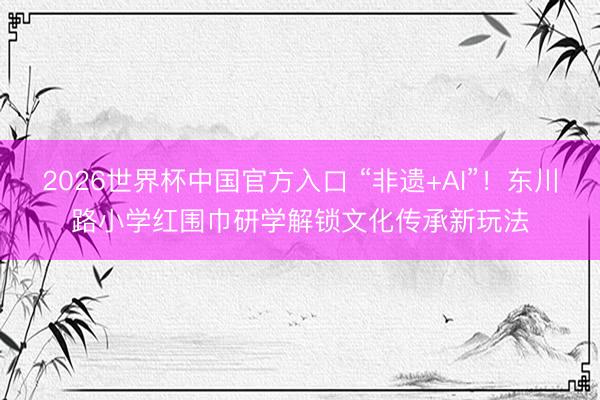 2026世界杯中国官方入口 “非遗+AI”!东川路小学红围巾研学解锁文化传承新玩法