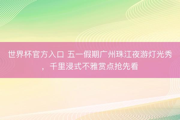 世界杯官方入口 五一假期广州珠江夜游灯光秀,千里浸式不雅赏点抢先看