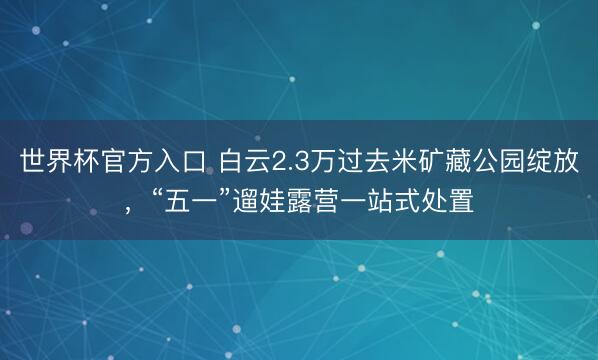 世界杯官方入口 白云2.3万过去米矿藏公园绽放,“五一”遛娃露营一站式处置