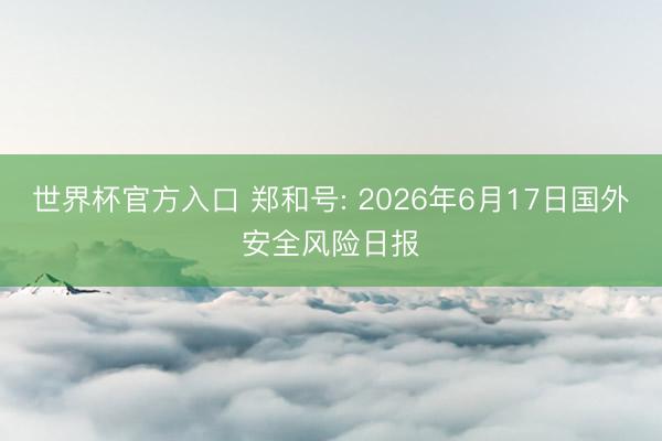 世界杯官方入口 郑和号: 2026年6月17日国外安全风险日报