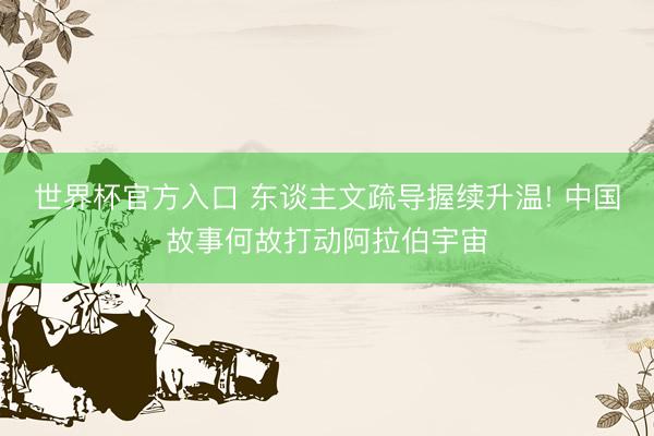 世界杯官方入口 东谈主文疏导握续升温! 中国故事何故打动阿拉伯宇宙